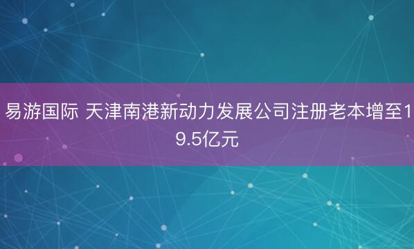 易游国际 天津南港新动力发展公司注册老本增至19.5亿元