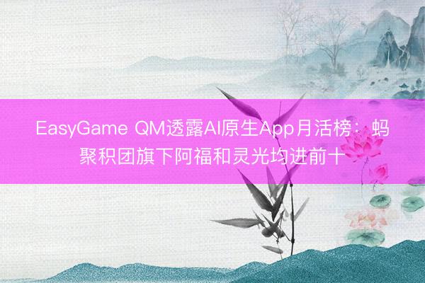 EasyGame QM透露AI原生App月活榜：蚂聚积团旗下阿福和灵光均进前十