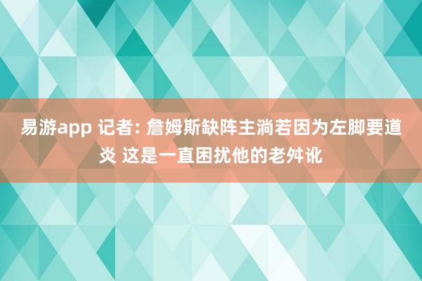 易游app 记者: 詹姆斯缺阵主淌若因为左脚要道炎 这是一直困扰他的老舛讹