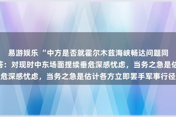易游娱乐 “中方是否就霍尔木兹海峡畅达问题同伊朗换取”，酬酢部回答：对现时中东场面捏续垂危深感忧虑，当务之急是估计各方立即罢手军事行径