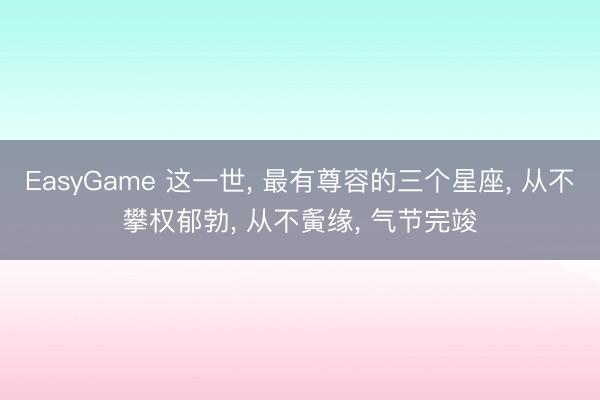 EasyGame 这一世, 最有尊容的三个星座, 从不攀权郁勃, 从不夤缘, 气节完竣