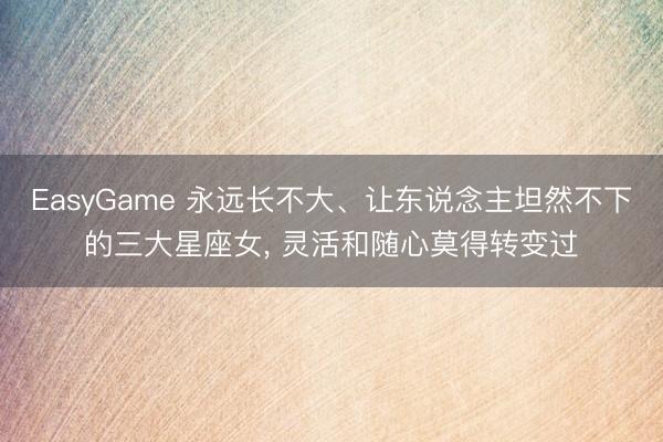 EasyGame 永远长不大、让东说念主坦然不下的三大星座女, 灵活和随心莫得转变过