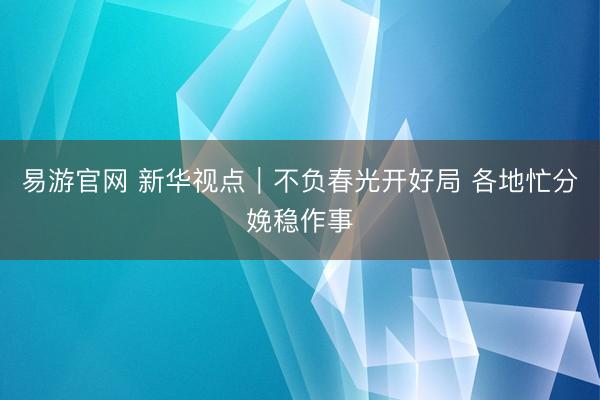 易游官网 新华视点｜不负春光开好局 各地忙分娩稳作事