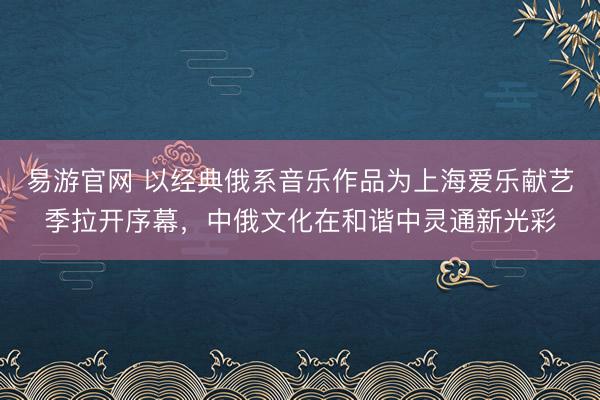 易游官网 以经典俄系音乐作品为上海爱乐献艺季拉开序幕，中俄文化在和谐中灵通新光彩