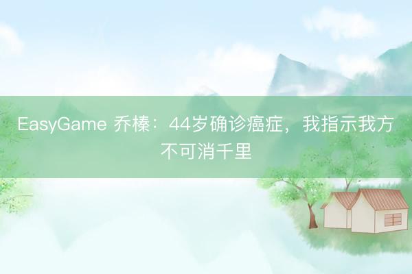 EasyGame 乔榛：44岁确诊癌症，我指示我方不可消千里