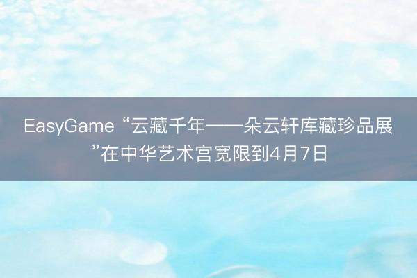 EasyGame “云藏千年——朵云轩库藏珍品展”在中华艺术宫宽限到4月7日
