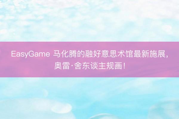 EasyGame 马化腾的融好意思术馆最新施展，奥雷·舍东谈主规画！