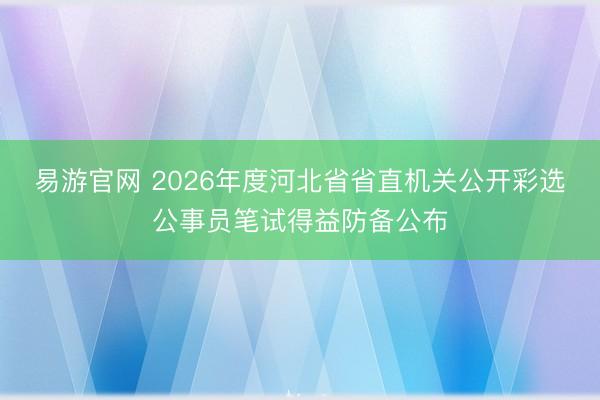 易游官网 2026年度河北省省直机关公开彩选公事员笔试得益防备公布