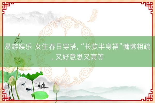 易游娱乐 女生春日穿搭, “长款半身裙”慵懒粗疏, 又好意思又高等