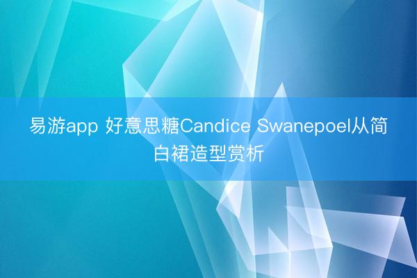 易游app 好意思糖Candice Swanepoel从简白裙造型赏析