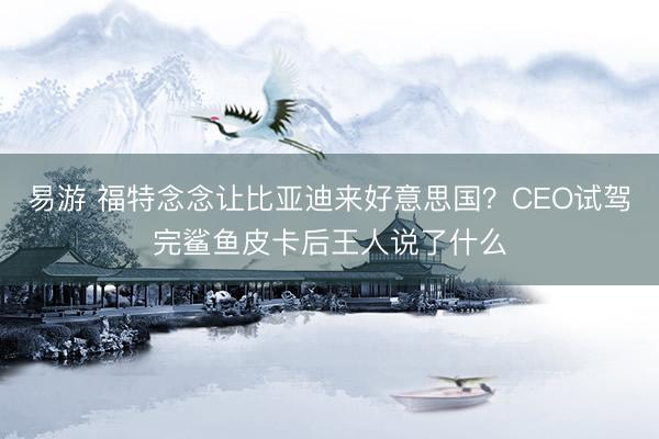 易游 福特念念让比亚迪来好意思国？CEO试驾完鲨鱼皮卡后王人说了什么