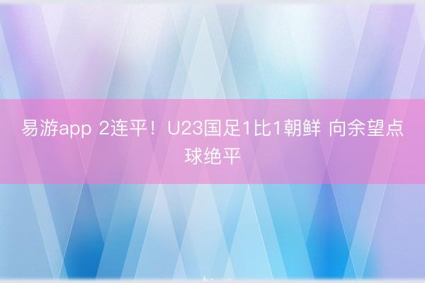 易游app 2连平！U23国足1比1朝鲜 向余望点球绝平