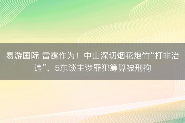易游国际 雷霆作为！中山深切烟花炮竹“打非治违”，5东谈主涉罪犯筹算被刑拘