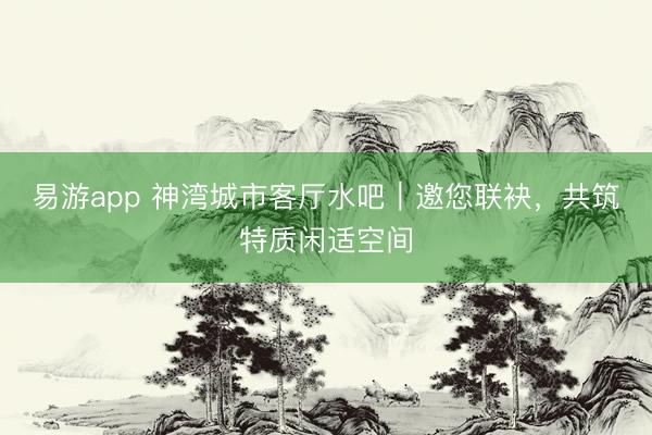 易游app 神湾城市客厅水吧｜邀您联袂，共筑特质闲适空间
