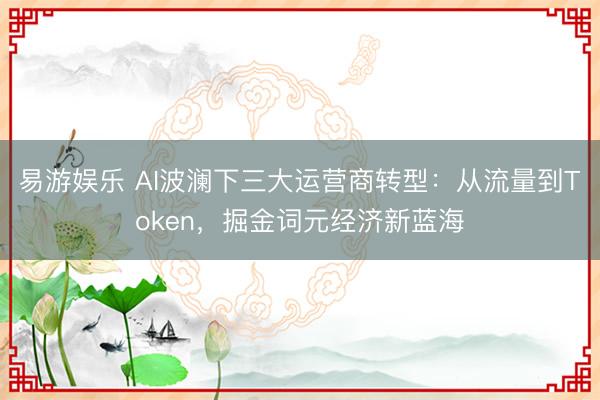 易游娱乐 AI波澜下三大运营商转型：从流量到Token，掘金词元经济新蓝海