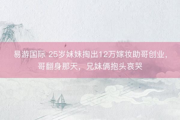 易游国际 25岁妹妹掏出12万嫁妆助哥创业,哥翻身那天,兄妹俩抱头哀哭