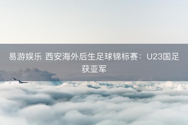 易游娱乐 西安海外后生足球锦标赛：U23国足获亚军