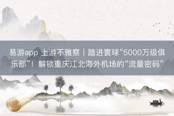 易游app 上游不雅察|踏进寰球“5000万级俱乐部”!解锁重庆江北海外机场的“流量密码”