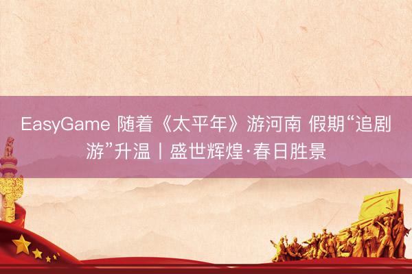 EasyGame 随着《太平年》游河南 假期“追剧游”升温丨盛世辉煌·春日胜景