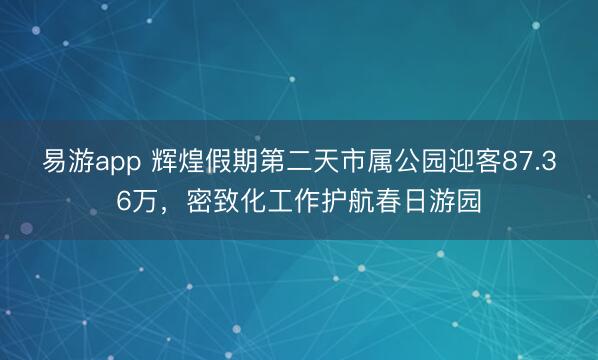 易游app 辉煌假期第二天市属公园迎客87.36万，密致化工作护航春日游园