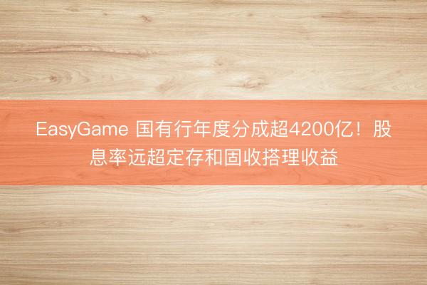 EasyGame 国有行年度分成超4200亿!股息率远超定存和固收搭理收益