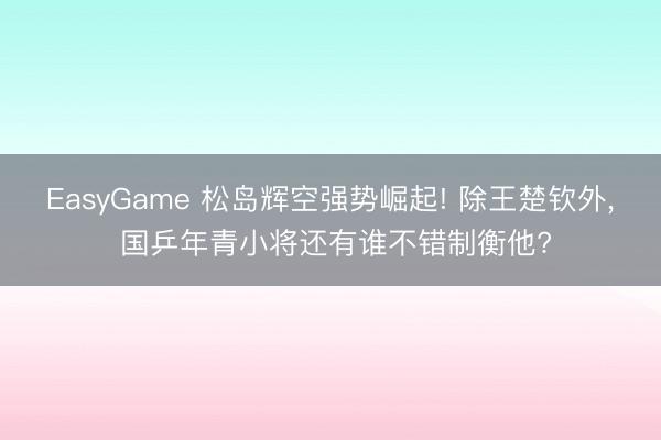 EasyGame 松岛辉空强势崛起! 除王楚钦外， 国乒年青小将还有谁不错制衡他?