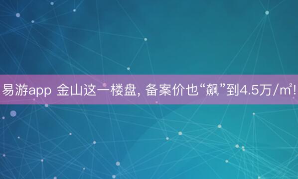 易游app 金山这一楼盘, 备案价也“飙”到4.5万/㎡!