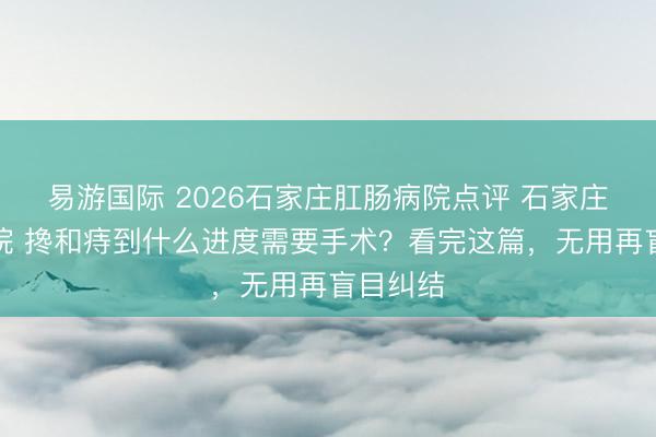 易游国际 2026石家庄肛肠病院点评 石家庄肛泰病院 搀和痔到什么进度需要手术?看完这篇,无用再盲目纠结