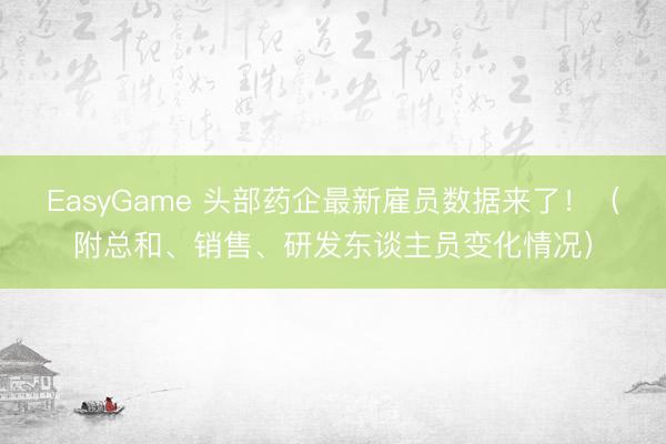 EasyGame 头部药企最新雇员数据来了!(附总和、销售、研发东谈主员变化情况)