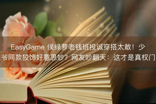 EasyGame 侯绿萝老钱班投诚穿搭太敢！少爷同款狡饰好意思妙？网友吵翻天：这才是真权门