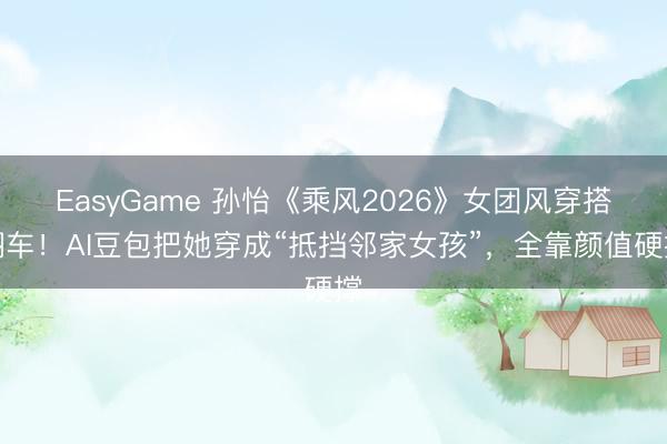 EasyGame 孙怡《乘风2026》女团风穿搭翻车！AI豆包把她穿成“抵挡邻家女孩”，全靠颜值硬撑