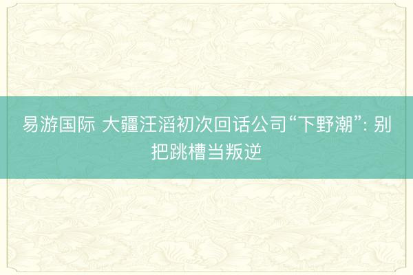 易游国际 大疆汪滔初次回话公司“下野潮”: 别把跳槽当叛逆