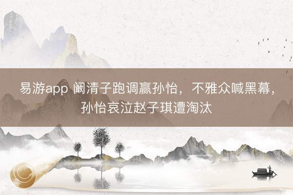 易游app 阚清子跑调赢孙怡,不雅众喊黑幕,孙怡哀泣赵子琪遭淘汰