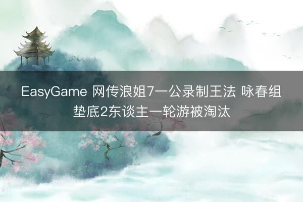 EasyGame 网传浪姐7一公录制王法 咏春组垫底2东谈主一轮游被淘汰