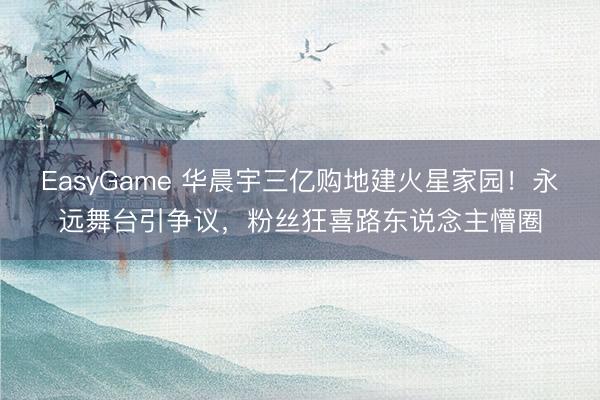 EasyGame 华晨宇三亿购地建火星家园!永远舞台引争议,粉丝狂喜路东说念主懵圈