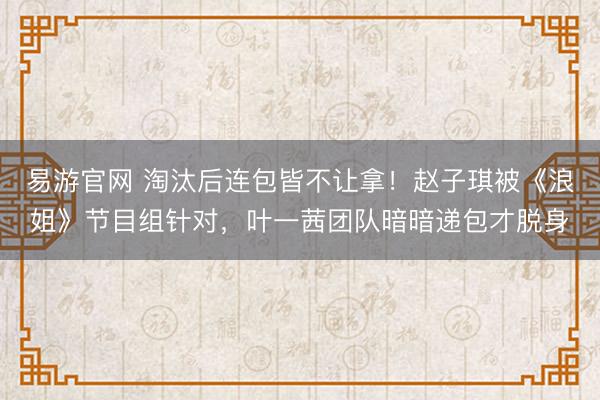 易游官网 淘汰后连包皆不让拿！赵子琪被《浪姐》节目组针对，叶一茜团队暗暗递包才脱身