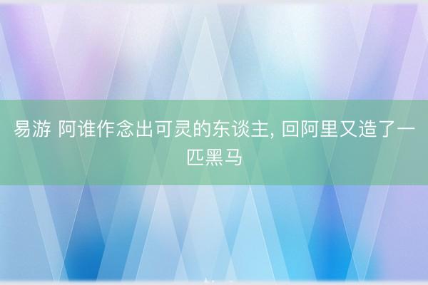 易游 阿谁作念出可灵的东谈主, 回阿里又造了一匹黑马