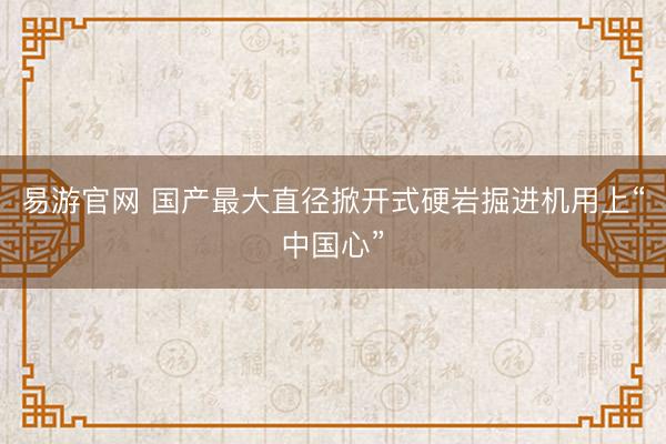 易游官网 国产最大直径掀开式硬岩掘进机用上“中国心”