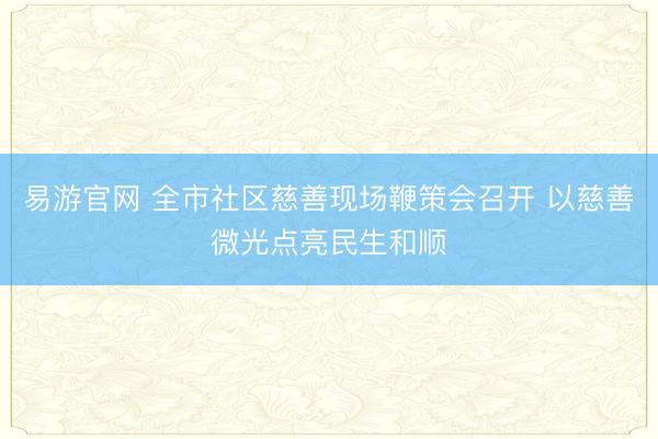 易游官网 全市社区慈善现场鞭策会召开 以慈善微光点亮民生和顺