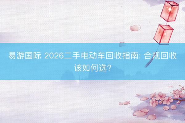 易游国际 2026二手电动车回收指南: 合规回收该如何选?