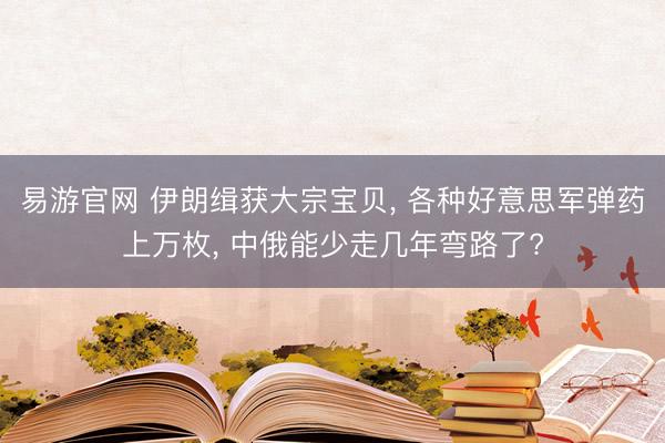 易游官网 伊朗缉获大宗宝贝， 各种好意思军弹药上万枚， 中俄能少走几年弯路了?