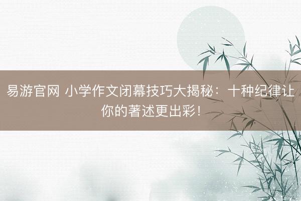 易游官网 小学作文闭幕技巧大揭秘：十种纪律让你的著述更出彩！