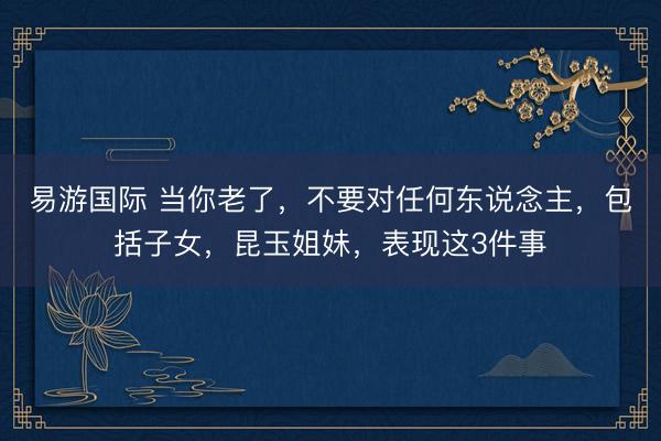 易游国际 当你老了，不要对任何东说念主，包括子女，昆玉姐妹，表现这3件事