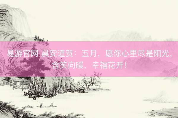 易游官网 晨安道贺：五月，愿你心里尽是阳光，含笑向暖，幸福花开！