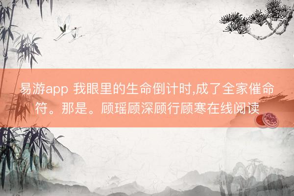 易游app 我眼里的生命倒计时，成了全家催命符。那是。顾瑶顾深顾行顾寒在线阅读
