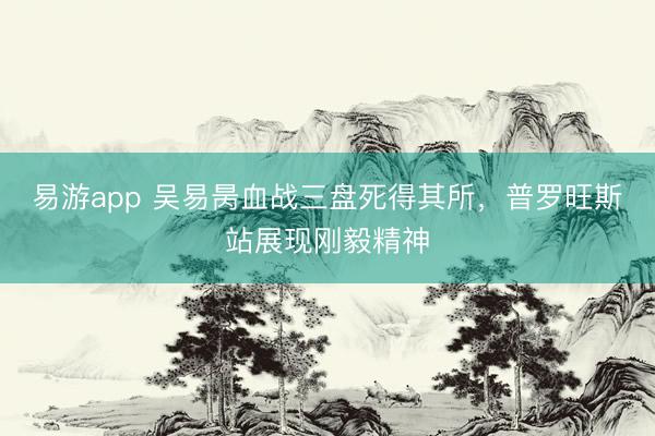 易游app 吴易昺血战三盘死得其所，普罗旺斯站展现刚毅精神