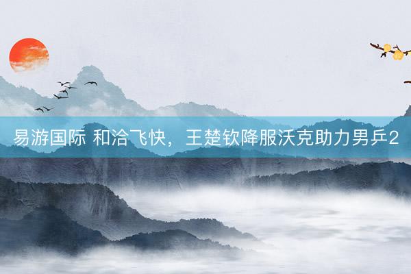 易游国际 和洽飞快，王楚钦降服沃克助力男乒2