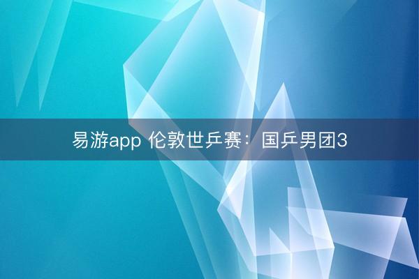 易游app 伦敦世乒赛：国乒男团3