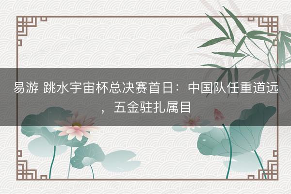 易游 跳水宇宙杯总决赛首日：中国队任重道远，五金驻扎属目