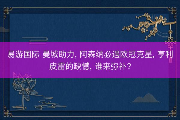 易游国际 曼城助力， 阿森纳必遇欧冠克星， 亨利皮雷的缺憾， 谁来弥补?